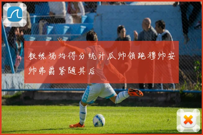 教练场均得分统计瓜帅领跑穆帅安帅弗爵紧随其后