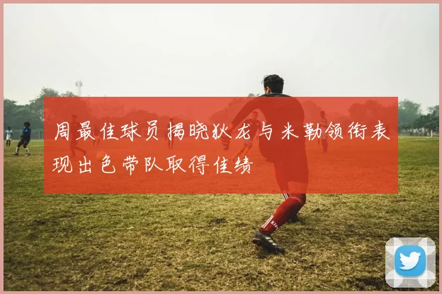 周最佳球员揭晓狄龙与米勒领衔表现出色带队取得佳绩