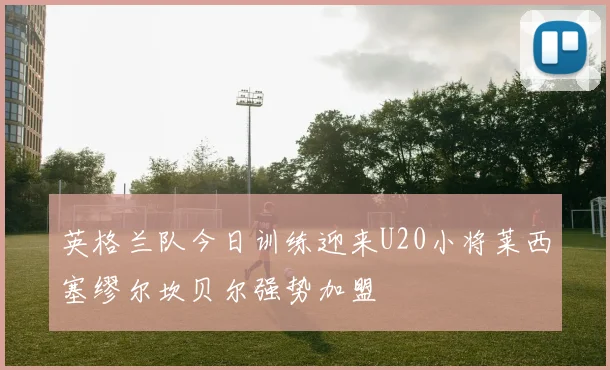 英格兰队今日训练迎来U20小将莱西塞缪尔坎贝尔强势加盟