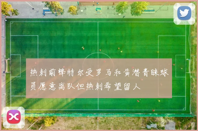 热刺前锋特尔受罗马和黄潜青睐球员愿意离队但热刺希望留人