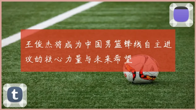 王俊杰将成为中国男篮锋线自主进攻的核心力量与未来希望