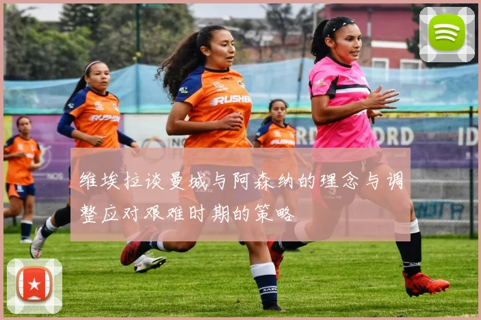 维埃拉谈曼城与阿森纳的理念与调整应对艰难时期的策略