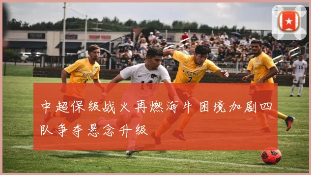 中超保级战火再燃海牛困境加剧四队争夺悬念升级