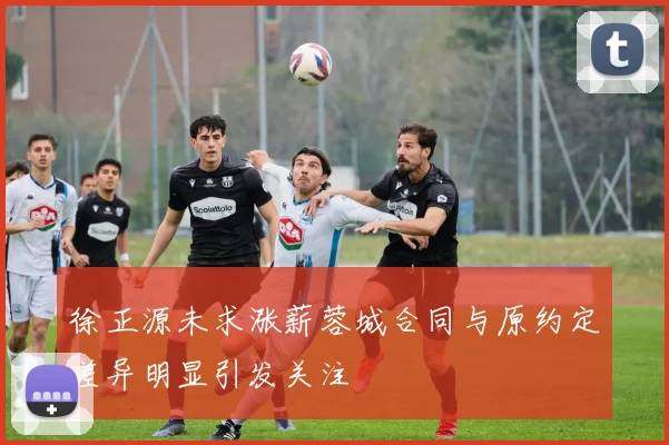 徐正源未求涨薪蓉城合同与原约定差异明显引发关注