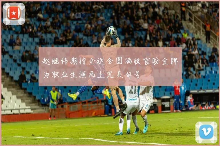 赵继伟期待全运会圆满收官盼金牌为职业生涯画上完美句号