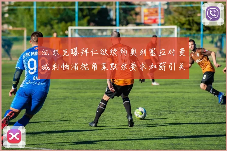法尔克曝拜仁欲续约奥利塞应对曼城利物浦挖角莱默尔要求加薪引关注