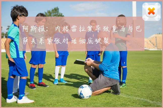 阿斯报：内格雷拉案导致皇马与巴萨关系紧张对话彻底破裂