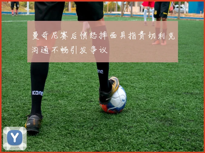 曼奇尼赛后愤怒摔面具指责切利克沟通不畅引发争议