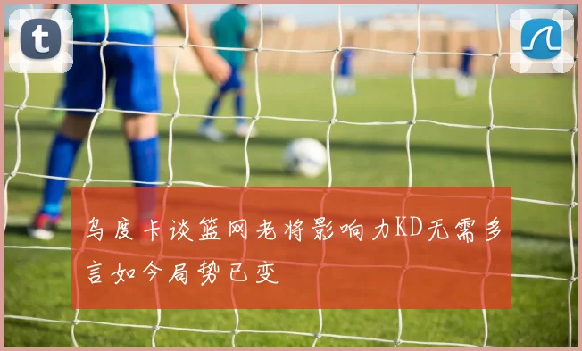 乌度卡谈篮网老将影响力KD无需多言如今局势已变