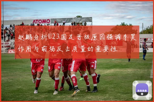 赵鹏分析U23国足晋级原因强调李昊作用与前场反击质量的重要性