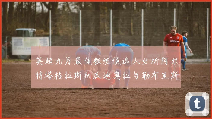 英超九月最佳教练候选人分析阿尔特塔格拉斯纳瓜迪奥拉与勒布里斯的表现