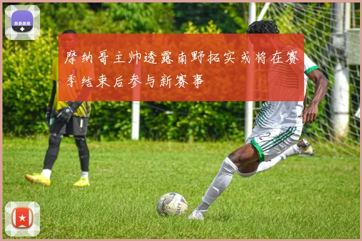 摩纳哥主帅透露南野拓实或将在赛季结束后参与新赛事