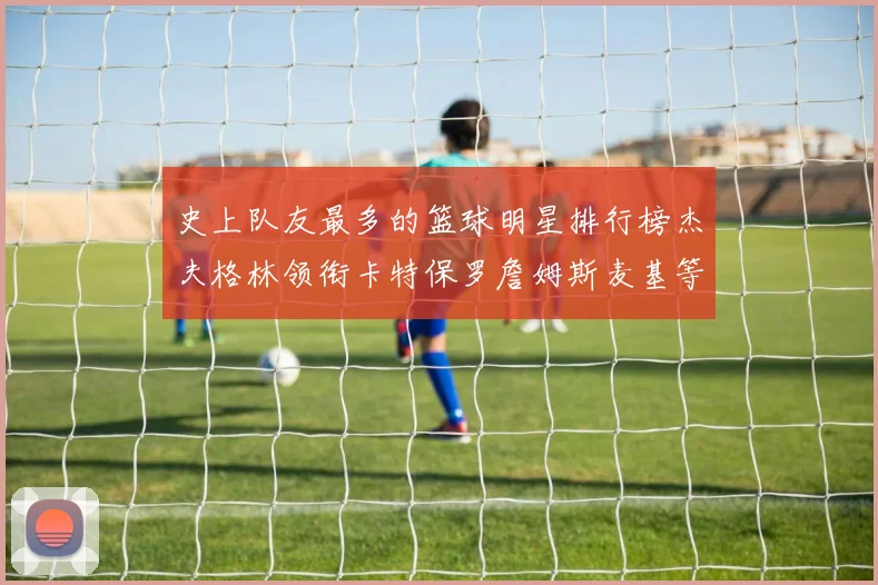 史上队友最多的篮球明星排行榜杰夫格林领衔卡特保罗詹姆斯麦基等人上榜