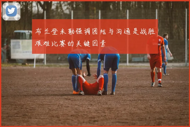 布兰登米勒强调团结与沟通是战胜艰难比赛的关键因素