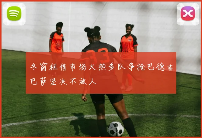 冬窗租借市场火热多队争抢巴德吉巴萨坚决不放人