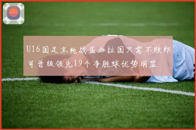 U16国足末轮战孟加拉国只需不败即可晋级领先19个净胜球优势明显